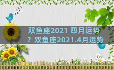 双鱼座2021 四月运势？双鱼座2021.4月运势